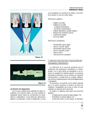 Manual de prácticas
Endodoncia clínica
15
d) Emisión del diagnóstico
Una vez que el alumno haya analizado los datos re-
copilados en la historia clínica, así como también la
radiografía inicial, tratará de correlacionar los datos
clínicos y radiográficos, con las diferentes alteraciones
pulpares o periapicales y emitir su diagnóstico, el cual
será consultado con el profesor de clínica y con él de-
berá discutir en caso de existir dudas.
Alteraciones pulpares:
- Pulpitis reversible
- Pulpitis irreversible
a) Aguda (sintomática)
b) Crónica (asintomática)
- Pulpitis hiperplásica (polipo pulpar)
- Reabsorción dentinaria interna
- Calcificación pulpar
- Necrosis pulpar
Alteraciones periapicales:
- Periodontitis apical aguda
- Absceso alveolar agudo
- Periodontitis apical crónica
- Absceso alveolar crónico
- Absceso fénix
- Osteoesclerosis periapical
2. ANESTESIA ADECUADA PARA LA REALIZACIÓN DEL
TRATAMIENTO ENDODÓNTICO
La obtención de la anestesia profunda para la
realización del tratamiento endodóntico es funda-
mental y no se debe iniciar un tratamiento si no te-
nemos la seguridad de haberlo logrado. La anestesia
adecuada la obtenemos con las técnicas de anestesia
convencionales, y cuando éstas no resultan, utilizare-
mos técnicas complementarias como la intraligamentaria
o intrapulpar.
El anestesiar a un paciente con la mínima molestia
que se le pueda ocasionar, le produce un efecto de
confianza y tranquilidad, por lo que se debe ser muy
cuidadoso al momento de la inyección.
Se sugiere lo siguiente para lograr una inyección
indolora:
a) Aplicación de anestesia tópica (figura 14).
b) Entibiar el cartucho (figura 15).
c) Inyección lenta y en dos etapas. Se introduce
Figura 13
Figura 12
 