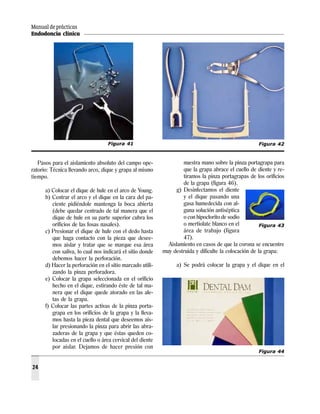 Manual de prácticas
Endodoncia clínica
24
Pasos para el aislamiento absoluto del campo ope-
ratorio: Técnica llevando arco, dique y grapa al mismo
tiempo.
a) Colocar el dique de hule en el arco de Young.
b) Centrar el arco y el dique en la cara del pa-
ciente pidiéndole mantenga la boca abierta
(debe quedar centrado de tal manera que el
dique de hule en su parte superior cubra los
orificios de las fosas nasales).
c) Presionar el dique de hule con el dedo hasta
que haga contacto con la pieza que desee-
mos aislar y tratar que se marque esa área
con saliva, lo cual nos indicará el sitio donde
debemos hacer la perforación.
d) Hacer la perforación en el sitio marcado utili-
zando la pinza perforadora.
e) Colocar la grapa seleccionada en el orificio
hecho en el dique, estirando éste de tal ma-
nera que el dique quede atorado en las ale-
tas de la grapa.
f) Colocar las partes activas de la pinza porta-
grapa en los orificios de la grapa y la lleva-
mos hasta la pieza dental que deseemos ais-
lar presionando la pinza para abrir las abra-
zaderas de la grapa y que éstas queden co-
locadas en el cuello o área cervical del diente
por aislar. Dejamos de hacer presión con
nuestra mano sobre la pinza portagrapa para
que la grapa abrace el cuello de diente y re-
tiramos la pinza portagrapas de los orificios
de la grapa (figura 46).
g) Desinfectamos el diente
y el dique pasando una
gasa humedecida con al-
guna solución antiséptica
o con hipoclorito de sodio
o mertiolate blanco en el
área de trabajo (figura
47).
Aislamiento en casos de que la corona se encuentre
muy destruida y dificulte la colocación de la grapa:
a) Se podrá colocar la grapa y el dique en el
Figura 41 Figura 42
Figura 43
Figura 44
 