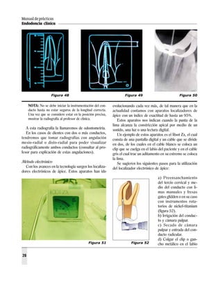 Manual de prácticas
Endodoncia clínica
26
NOTA: No se debe iniciar la instrumentación del con-
ducto hasta no estar seguros de la longitud correcta.
Una vez que se considere estar en la posición precisa,
mostrar la radiografía al profesor de clínica.
A esta radiografía la llamaremos de odontometría.
En los casos de dientes con dos o más conductos,
tendremos que tomar radiografías con angulación
mesio-radial o disto-radial para poder visualizar
radiográficamente ambos conductos (consultar al pro-
fesor para explicación de estas angulaciones).
Método electrónico
Con los avances en la tecnología surgen los localiza-
dores electrónicos de ápice. Estos aparatos han ido
evolucionando cada vez más, de tal manera que en la
actualidad contamos con aparatos localizadores de
ápice con un índice de exactitud de hasta un 95%.
Estos aparatos nos indican cuando la punta de la
lima alcanza la constricción apical por medio de un
sonido, una luz o una lectura digital.
Un ejemplo de estos aparatos es el Root Zx, el cual
consta de una pantalla digital y un cable que se divide
en dos, de los cuales en el cable blanco se coloca un
clip que se cuelga en el labio del paciente y en el cable
gris el cual trae un aditamento en su extremo se coloca
la lima.
Se sugieren los siguientes pasos para la utilización
del localizador electrónico de ápice:
a) Preensanchamiento
del tercio cervical y me-
dio del conducto con li-
mas manuales y fresas
gates glidden o en su caso
con instrumentos rota-
torios de nickel-titanium
(figura 52).
b) Irrigación del conduc-
to y cámara pulpar.
c) Secado de cámara
pulpar y entrada del con-
ducto radicular.
d) Colgar el clip o gan-
cho metálico en el labio
Figura 48 Figura 49 Figura 50
Figura 51 Figura 52
 
