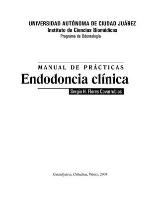 Manual de prácticas
Endodoncia clínica
3
UNIVERSIDAD AUTÓNOMA DE CIUDAD JUÁREZ
Instituto de Ciencias Biomédicas
Programa de Odontología
Ciudad Juárez, Chihuahua, México, 2004
M A N U A L D E P R Á C T I C A S
Endodoncia clínica
Sergio H. Flores Covarrubias
 
