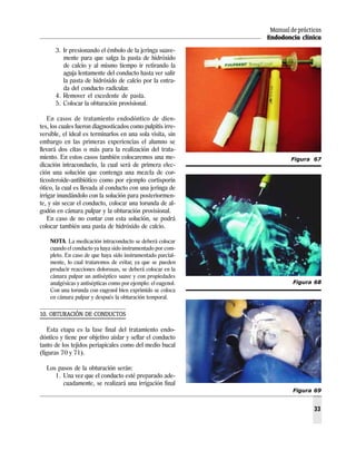Manual de prácticas
Endodoncia clínica
33
3. Ir presionando el émbolo de la jeringa suave-
mente para que salga la pasta de hidróxido
de calcio y al mismo tiempo ir retirando la
aguja lentamente del conducto hasta ver salir
la pasta de hidróxido de calcio por la entra-
da del conducto radicular.
4. Remover el excedente de pasta.
5. Colocar la obturación provisional.
En casos de tratamiento endodóntico de dien-
tes, los cuales fueron diagnosticados como pulpitis irre-
versible, el ideal es terminarlos en una sola visita, sin
embargo en las primeras experiencias el alumno se
llevará dos citas o más para la realización del trata-
miento. En estos casos también colocaremos una me-
dicación intraconducto, la cual será de primera elec-
ción una solución que contenga una mezcla de cor-
ticosteroide-antibiótico como por ejemplo cortisporín
ótico, la cual es llevada al conducto con una jeringa de
irrigar inundándolo con la solución para posteriormen-
te, y sin secar el conducto, colocar una torunda de al-
godón en cámara pulpar y la obturación provisional.
En caso de no contar con esta solución, se podrá
colocar también una pasta de hidróxido de calcio.
NOTA. La medicación intraconducto se deberá colocar
cuando el conducto ya haya sido instrumentado por com-
pleto. En caso de que haya sido instrumentado parcial-
mente, lo cual trataremos de evitar, ya que se pueden
producir reacciones dolorosas, se deberá colocar en la
cámara pulpar un antiséptico suave y con propiedades
analgésicas y antisépticas como por ejemplo: el eugenol.
Con una torunda con eugenol bien exprimido se coloca
en cámara pulpar y después la obturación temporal.
10. OBTURACIÓN DE CONDUCTOS
Esta etapa es la fase final del tratamiento endo-
dóntico y tiene por objetivo aislar y sellar el conducto
tanto de los tejidos periapicales como del medio bucal
(figuras 70 y 71).
Los pasos de la obturación serán:
1. Una vez que el conducto esté preparado ade-
cuadamente, se realizará una irrigación final
Figura 67
Figura 68
Figura 69
 
