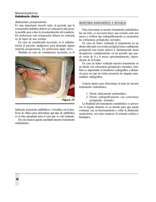 Manual de prácticas
Endodoncia clínica
36
Indicaciones posoperatorias
Es muy importante hacerle saber al paciente que la
restauración definitiva deberá ser colocada lo más pron-
to posible para evitar la recontaminación del conducto.
De preferencia esta restauración deberá ser colocada
en un lapso de una semana.
En caso de considerarlo necesario, se le adminis-
trarán al paciente analgésicos para disminuir alguna
molestia posoperatoria. De preferencia algún AINES.
También en caso de considerarse necesario, se le
indicarán al paciente antibióticos. Consultar con el pro-
fesor de clínica para determinar qué tipo de antibiótico
es el más apropiado para el caso que se esté tratando.
De esta manera queda concluido nuestro tratamiento
endodóntico.
MONITOREO RADIOGRÁFICO A DISTANCIA
Para determinar si nuestro tratamiento endodóntico
fue un éxito, es necesario hacer una revisión cada seis
meses y verificar que radiográficamente se encuentren
las estructuras periapicales normales.
En caso de haber realizado el tratamiento en un
diente infectado con lesión periapical (área radiolucida
periapical) esta lesión deberá ir disminuyendo hasta
desaparecer completamente en un periodo que pue-
de variar de 4 a 8 meses aproximadamente, depen-
diendo de la lesión.
En caso de haber realizado nuestro tratamiento en
un diente con estructuras periapicales normales, tam-
bién es importante el monitoreo radiográfico a distan-
cia para ver que no exista presencia de ninguna anor-
malidad radiográfica.
Criterio básico para determinar el éxito de nuestro
tratamiento endodóntico.
1. Diente clínicamente asintomático.
2. Diente radiográficamente con estructuras
periapicales normales.
La finalidad del tratamiento endodóntico es preser-
var el órgano dentario en su alveolo para que pueda
continuar con su funcionamiento y evitar la disfunción
masticatoria, así como mantener la armonía estética y
fisiológica.
Figura 77
 