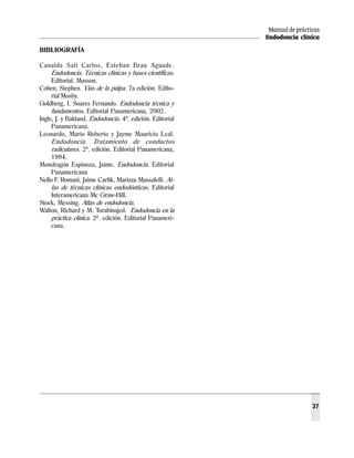 Manual de prácticas
Endodoncia clínica
37
BIBLIOGRAFÍA
Canalda Salí Carlos, Esteban Brau Aguade.
Endodoncia. Técnicas clínicas y bases científicas.
Editorial. Masson.
Cohen, Stephen. Vías de la pulpa. 7a edición. Edito-
rial Mosby.
Goldberg, I. Soares Fernando. Endodoncia técnica y
fundamentos. Editorial Panamericana, 2002.
Ingle, J. y Bakland. Endodoncia. 4ª. edición. Editorial
Panamericana.
Leonardo, Mario Roberto y Jayme Mauricio Leal.
Endodoncia. Tratamiento de conductos
radiculares. 2ª. edición. Editorial Panamericana,
1994.
Mondragón Espinoza, Jaime. Endodoncia. Editorial
Panamericana
Nello F. Romani, Jaime Carlik, Marizza Massafelli. At-
las de técnicas clínicas endodónticas. Editorial
Interamericana Mc Graw-Hill.
Stock, Messing. Atlas de endodoncia.
Walton, Richard y M. Torabinajed. Endodoncia en la
práctica clínica. 2ª. edición. Editorial Panameri-
cana.
 