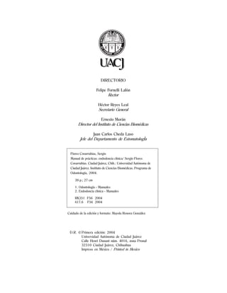 DIRECTORIO
Felipe Fornelli Lafón
Rector
Héctor Reyes Leal
Secretario General
Ernesto Morán
Director del Instituto de Ciencias Biomédicas
Juan Carlos Cheda Laso
Jefe del Departamento de EstomatologÌa
Cuidado de la edición y formato: Mayola Renova González
D.R. © Primera edición: 2004
Universidad Autónoma de Ciudad Juárez
Calle Henri Dunant núm. 4016, zona Pronaf
32310 Ciudad Juárez, Chihuahua
Impreso en México / Printed in Mexico
Flores Covarrubias, Sergio
Manual de prácticas: endodoncia clínica/ Sergio Flores
Covarrubias. Ciudad Juárez, Chih.: Universidad Autónoma de
Ciudad Juárez. Instituto de Ciencias Biomédicas. Programa de
Odontología, 2004.
39 p.; 27 cm
1. Odontología - Manuales
2. Endodoncia clínica - Manuales
RK351 F56 2004
617.6 F56 2004
 