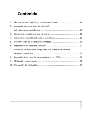 Contenido
1. Elaboración del diagnóstico clínico endodóntico ................................. 11
2. Anestesia adecuada para la realización
del tratamiento endodóntico ............................................................ 15
3. Lograr una correcta apertura coronaria .............................................. 17
4. Aislamiento absoluto del campo operatorio ....................................... 22
5. Determinación de la longitud de trabajo ........................................... 25
6. Preparación del conducto radicular.................................................... 27
7. Utilización de soluciones irrigadoras y la manera de llevarlas
al conducto radicular ....................................................................... 30
8. Remoción de la capa de barro dentinario con EDTA............................. 31
9. Medicación intraconducto................................................................. 32
10. Obturación de conductos ................................................................. 33
7
 