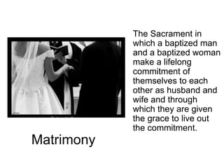 Matrimony
The Sacrament in
which a baptized man
and a baptized woman
make a lifelong
commitment of
themselves to each
other as husband and
wife and through
which they are given
the grace to live out
the commitment.
 