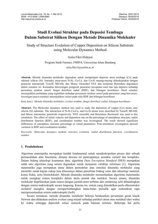 Jurnal Matematika Vol. 18, No. 1, Mei 2019
ISSN: 1412-5056 / 2598-8980
http://ejournal.unisba.ac.id
Diterima: 26/01/2019
Disetujui: 05/05/2019
Publikasi Online: 30/05/2019
21
Studi Evolusi Struktur pada Deposisi Tembaga
Dalam Substrat Silikon Dengan Metode Dinamika Molekuler
Study of Structure Evolution of Copper Deposition on Silicon Substrate
using Molecular Dynamics Method
Aulia Fikri Hidayat
Program Studi Farmasi, FMIPA, Universitas Islam Bandung
aulia.fikri.h@unisba.ac.id
Abstrak. Metode dinamika molekuler digunakan untuk mempelajari deposisi atom tembaga (Cu) pada
substrat silikon (Si). Interaksi atom-atom Si-Si, Cu-Cu, dan Cu-Si masing-masing dideskripsikan dengan
potensial interatomik Tersoff, MEAM, dan Morse. Ensembel NVE dan termostat Berendsen digunakan
dalam simulasi ini. Kemudian diinvestigasi pengaruh parameter kecepatan awal dan laju deposisi terhadap
persentase struktur amorf, fungsi distribusi radial (RDF), dan bilangan koordinasi. Hasil simulasi
menunjukkan perbedaan yang signifikan terhadap persentase struktur amorf pada parameter yang bervariasi.
Investigasi pasca-simulasi menunjukkan variasi pada nilai RDF dan bilangan koordinasi.
Kata kunci: Metode dinamika molekuler, evolusi struktur, fungsi distribusi radial, bilangan koordinasi
Abstract. The Molecular dynamics method was used to study the deposition of copper (Cu) atoms onto
silicon (Si) substrate. The interaction of Si-Si Cu-Cu, and Cu-Si atoms were described by Tersoff, MEAM,
and Morse interatomic potentials respectively. NVE ensemble and Berendsen thermostat was used in this
simulation. The effect of initial velocity and deposition rate on the percentage of amorphous structure, radial
distribution function (RDF), and coordination number was investigated. The result showed significant
differences of amorphous structure percentage at varied parameters. Post-simulation investigation showed
variation in RDF and coordination number.
Keywords: Molecular dynamics method, structure evolution, radial distribution function, coordination
number
1. Pendahuluan
Algoritma matematika merupakan kaidah fundamental untuk mendeskripsikan proses dari sebuah
permasalahan atau fenomena, dimana dewasa ini penerapannya semakin variatif dan kompleks.
Dalam bidang teknologi keamanan data, algoritma Data Encryption Standard (DES) merupakan
salah satu algoritma yang umum digunakan untuk menjamin validitas informasi [1]. Algoritma
matematika juga merupakan dasar dalam pemodelan atau simulasi dinamika molekuler yang
memiliki ranah kajian cukup luas khususnya dalam penelitian bidang sains dan teknologi material,
kimia fisika, serta biomolekuler. Metode dinamika molekuler memanfaatkan algoritma matematika
untuk mengkaji sistem kompleks dalam skala atomik dan molekul. Secara umum, dinamika
molekular diaplikasikan pada sistem dengan jumlah atom terbatas dan cenderung sulit dibandingkan
dengan sistem makroskopik secara langsung. Karena itu, sistem yang dimodelkan perlu dikonstruksi
seefektif mungkin dengan mempertimbangkan batas-batas periodik agar sedemikian rupa
merepresentasikan sistem makroskopik (bulk).
Secara mendasar, metode dinamika molekuler bekerja berdasarkan persamaan gerak klasik
Newton dan dilakukan analisis evolusi yang terjadi terhadap partikel (atom atau molekul) dari waktu
ke waktu sehingga diperoleh solusi numerik pada batasan tertentu. Beberapa hal perlu
 