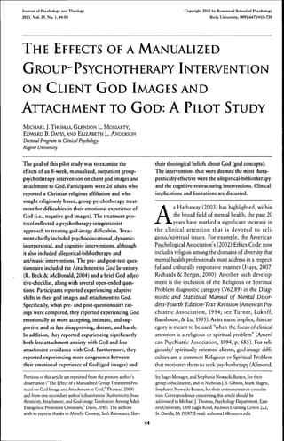 Journal of Psychology and Theology
2011,Vol. 39. No. 1,44-58
Copyright 2011 by Rosemead School of Psychology
Biola University, 0091-6471/410-730
THE EFFECTS OF A MANUALIZED
GROUP'PSYCHOTHERAPY INTERVENTION
ON CLIENT GOD IMAGES AND
ATTACHMENT TO GOD: A PILOT STUDY
MICHAEL J. THOMAS, GLENDON L. MORIARTY,
EDWARD B. DAVIS, AND EUZABETH L. ANDERSON
Doctoral Program in Clinical Psychology
Regent University
The goal of this pilot study was to examine the
effects of an 8-week, manualized, outpatient group-
psychotherapy intervention on client god images and
attachment to God. Participants were 26 adults who
reported a Christian religious affiliation and who
sought religiously based, group-psychotherapy treat-
ment for difficulties in their emotional experience of
God (i.e., negative god images). The treatment pro-
tocol reflected a psychotherapy-integrationist
approach to treating god-image difficulties. Treat-
ment chiefly included psychoeducational, dynamic-
interpersonal, and cognitive interventions, although
it also included allegorical-bibliotherapy and
art/music interventions. The pre- and post-test ques-
tionnaire included the Attachment to God Inventory
(R. Beck & McDonald, 2004) and a brief God adjec-
tive-checklist, along with several open-ended ques-
tions. Participants reported experiencing adaptive
shifts in their god images and attachment to God.
Specifically, when pre- and post-questionnaire rat-
ings were compared, they reported experiencing God
emotionally as more accepting, intimate, and sup-
portive and as less disapproving, distant, and harsh.
In addition, they reported experiencing significantly
both less attachment anxiety with God and less
attachment avoidance with God. Furthermore, they
reported experiencing more congruence between
their emotional experience of God (god images) and
Portions of this article are reprinted from the primary author's
dissertation ("The Effect of a Manualized Group Treatment Pro-
tocol on God Image and Attachment to God," Thomas, 2009)
and from one secondary author's dissertation "Authenticity. Inau-
thenticity. Attachment, and God-Image Tendencies Among Adult
Evangelical Protestant Christians," Davis, 2010). The authors
wish to express thanks to Abrielle Conway, Seth Rainwater, Sher-
their theological beliefs about God (god concepts).
The interventions that were deemed the most thera-
peutically effective were the allegorical-bibliotherapy
and the cognitive-restructuring interventions. Clinical
implications and limitations are discussed.
A
s Hathaway (2003) has highlighted, within
the broad field of mental health, the past 20
years have marked a significant increase in
the clinical attention that is devoted to reli-
gious/spiritual issues. For example, the American
Psychological Association's (2002) Ethics Code now
includes religion among the domains of diversity that
mental-health professionals must address in a respect-
ful and culturally responsive manner (Hays, 2007;
Richards ÔC Bergin, 2000). Another such develop-
ment is the inclusion of the Religious or Spiritual
Problem diagnostic category (V62.89) in the Diag-
nostic and Statistical Manual of Mental Disor-
ders-Fourth Edition-Text Revision (American Psy-
chiatric Association, 1994; see Turner, Lukoff,
Barnhouse, 6c Lu, 1995). As its name implies, this cat-
egory is meant to be used "when the focus of clinical
attention is a religious or spiritual problem" (Ameri-
can Psychiatric Association, 1994, p. 685). For reli-
giously/ spiritually oriented clients, god-image diffi-
culties are a common Religious or Spiritual Problem
that motivates them to seek psychotherapy (Allmond,
ley Saget-Menager, and Stephanie Nowacki-Butzen, for their
group cofacilitation, and to NicholasJ. S. Gibson, Mark Blagen,
Stephanie Nowacki-Butzen, for their instrumentation consulta-
tion. Correspondence concerning this article should be
addressed to Michael J. Thomas, Psychology Department, East-
ern University, 1300 Eagle Road, Mclnnis Learning Center 222,
St. Davids, PA 19087 E-mail: mthomall@eastern.edu.
44
 