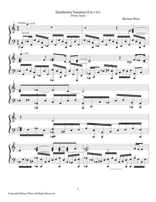 1
Copyright Michael Winn All Rights Reserved
Zarathustra Variation (Cm v1e)
Piano Study
Michael Winn
1 Andante
accel.
&

. =110
D
g
..O.
. =118
& .#.#.# .
!
.#O.#
. . .. --
D
h . .O ..
5
& .. .O . . -
&
D
-#
& . ..O. ... ... ... . -#-#O-# . . .
g
% 
.
. .O
.
. .
.
.
.O
.
.
. .
.
.
.
.
.
. .O
.
.
.O
.
.
. .
.
.
.
.
.
. .
.
.
.
% .O
.
. .
.
.
.O
.
.
.O
. .
.
.
.
.
.
.
.
. .O
.O
.
. .O .Q
.
.
ç
. . . . .
.
.
ç
.
% .O .Q
.O
.O
ç
. . . . .
.
.
ç
.
. .O . .
.O
.
.
.
% .O ..O . .O .
.O .
.O
. .Q . . .
.
.
.
. . . . .
.
.
%
.O
. .O .Q
.O
.O
.
.
. . . .
.
. . . .O .
.
.
.O
.O .O .O .Q .
.
.
çâ
. . . .
.
.
.
. .â .
.
.
 