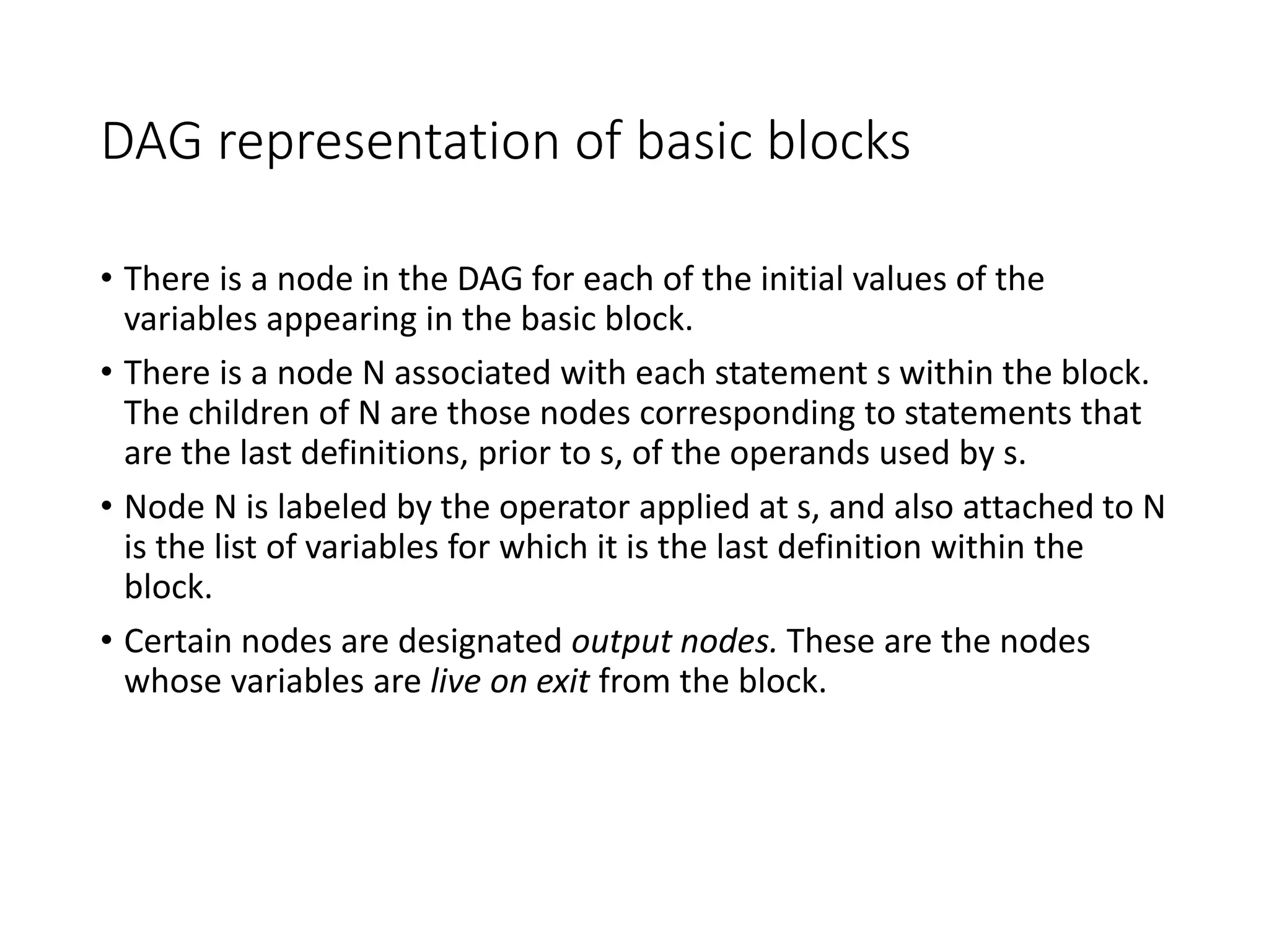 DAG representation of basic blocks
• There is a node in the DAG for each of the initial values of the
variables appearing in the basic block.
• There is a node N associated with each statement s within the block.
The children of N are those nodes corresponding to statements that
are the last definitions, prior to s, of the operands used by s.
• Node N is labeled by the operator applied at s, and also attached to N
is the list of variables for which it is the last definition within the
block.
• Certain nodes are designated output nodes. These are the nodes
whose variables are live on exit from the block.
 