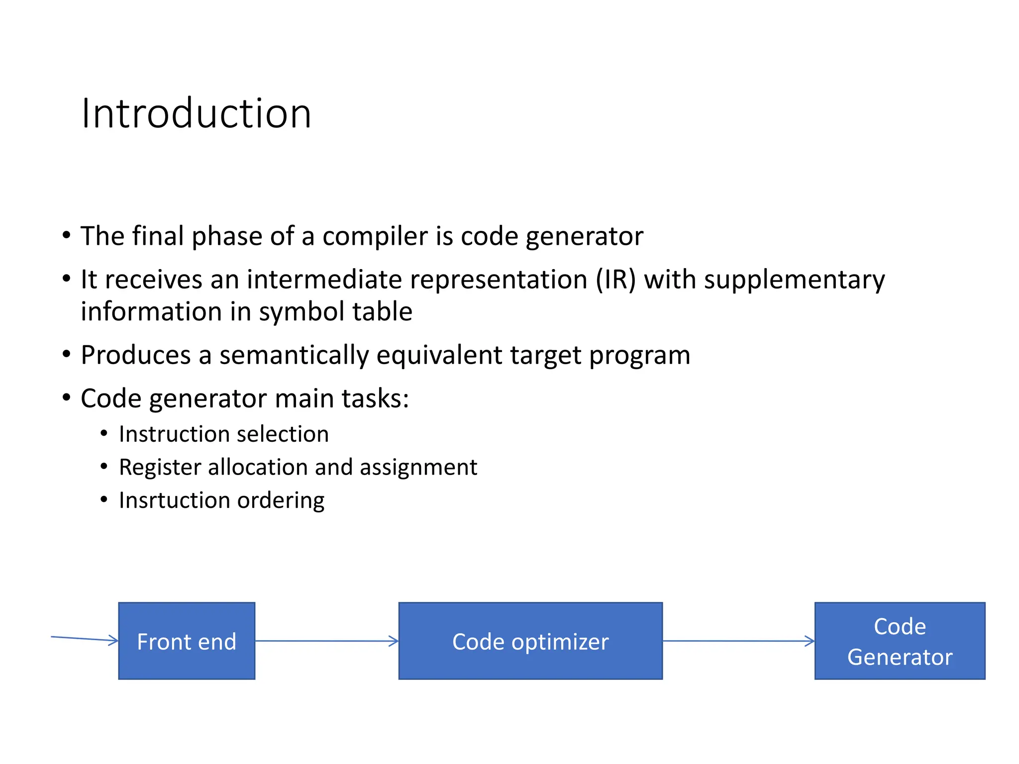 Introduction
• The final phase of a compiler is code generator
• It receives an intermediate representation (IR) with supplementary
information in symbol table
• Produces a semantically equivalent target program
• Code generator main tasks:
• Instruction selection
• Register allocation and assignment
• Insrtuction ordering
Front end Code optimizer
Code
Generator
 