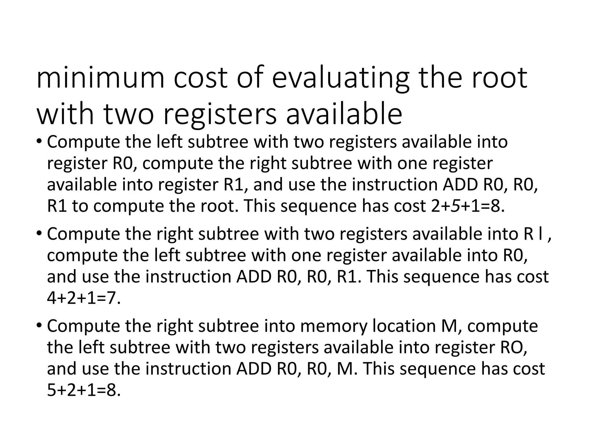 minimum cost of evaluating the root
with two registers available
• Compute the left subtree with two registers available into
register R0, compute the right subtree with one register
available into register R1, and use the instruction ADD R0, R0,
R1 to compute the root. This sequence has cost 2+5+1=8.
• Compute the right subtree with two registers available into R l ,
compute the left subtree with one register available into R0,
and use the instruction ADD R0, R0, R1. This sequence has cost
4+2+1=7.
• Compute the right subtree into memory location M, compute
the left subtree with two registers available into register RO,
and use the instruction ADD R0, R0, M. This sequence has cost
5+2+1=8.
 