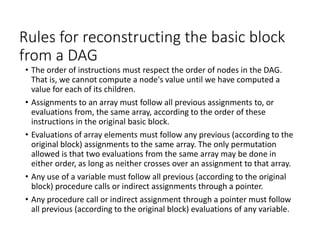 Rules for reconstructing the basic block
from a DAG
• The order of instructions must respect the order of nodes in the DAG.
That is, we cannot compute a node's value until we have computed a
value for each of its children.
• Assignments to an array must follow all previous assignments to, or
evaluations from, the same array, according to the order of these
instructions in the original basic block.
• Evaluations of array elements must follow any previous (according to the
original block) assignments to the same array. The only permutation
allowed is that two evaluations from the same array may be done in
either order, as long as neither crosses over an assignment to that array.
• Any use of a variable must follow all previous (according to the original
block) procedure calls or indirect assignments through a pointer.
• Any procedure call or indirect assignment through a pointer must follow
all previous (according to the original block) evaluations of any variable.
 