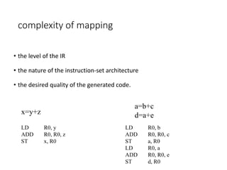 complexity of mapping
• the level of the IR
• the nature of the instruction-set architecture
• the desired quality of the generated code.
x=y+z
LD R0, y
ADD R0, R0, z
ST x, R0
a=b+c
d=a+e
LD R0, b
ADD R0, R0, c
ST a, R0
LD R0, a
ADD R0, R0, e
ST d, R0
 