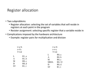 Register allocation
• Two subproblems
• Register allocation: selecting the set of variables that will reside in
registers at each point in the program
• Resister assignment: selecting specific register that a variable reside in
• Complications imposed by the hardware architecture
• Example: register pairs for multiplication and division
t=a+b
t=t*c
T=t/d
t=a+b
t=t+c
T=t/d
L R1, a
A R1, b
M R0, c
D R0, d
ST R1, t
L R0, a
A R0, b
M R0, c
SRDA R0, 32
D R0, d
ST R1, t
 