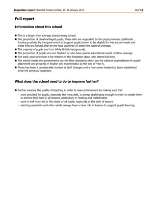 Inspection report: Blakehill Primary School, 15–16 January 2015 3 of 10
Full report
Information about this school
 This is a larger than average sized primary school.
 The proportion of disadvantaged pupils, those who are supported by the pupil premium (additional
funding provided by the government to support pupils known to be eligible for free school meals and
those who are looked after by the local authority) is below the national average.
 The majority of pupils are from White British backgrounds.
 The proportion of pupils who are disabled or who have special educational needs is below average.
 The early years provision is for children in the Reception class, who attend full time.
 The school meets the government’s current floor standards which are the national expectations for pupils’
attainment and progress in English and mathematics by the end of Year 6.
 There has been a considerable number of staff changes and a new senior leadership team established
since the previous inspection.
What does the school need to do to improve further?
 Further improve the quality of teaching in order to raise achievement by making sure that:
work provided for pupils, especially the most able, is always challenging enough in order to enable them
to achieve their best in all lessons, particularly in reading and mathematics
work is well matched to the needs of all pupils, especially at the start of lessons
teaching assistants and other adults always have a clear role in lessons to support pupils’ learning.
 