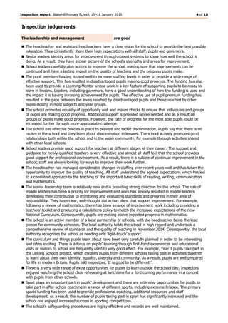 Inspection report: Blakehill Primary School, 15–16 January 2015 4 of 10
Inspection judgements
The leadership and management are good
 The headteacher and assistant headteachers have a clear vision for the school to provide the best possible
education. They consistently share their high expectations with all staff, pupils and governors.
 Senior leaders identify areas for improvement through robust systems to know how well the school is
doing. As a result, they have a clear picture of the school’s strengths and areas for improvement.
 School leaders carefully plan actions to improve the school, making sure that improvements can be
continued and have a lasting impact on the quality of teaching and the progress pupils make.
 The pupil premium funding is used well to increase staffing levels in order to provide a wide range of
effective support. This has resulted in disadvantaged pupils making good progress. The funding has also
been used to provide a Learning Mentor whose work is a key feature of supporting pupils to be ready to
learn in lessons. Leaders, including governors, have a good understanding of how the funding is used and
the impact it is having in raising achievement for pupils. The effective use of pupil premium funding has
resulted in the gaps between the levels reached by disadvantaged pupils and those reached by other
pupils closing in most subjects and year groups.
 The school promotes equality of opportunity well and makes checks to ensure that individuals and groups
of pupils are making good progress. Additional support is provided where needed and as a result all
groups of pupils make good progress. However, the rate of progress for the most able pupils could be
increased further through more appropriate challenge.
 The school has effective policies in place to prevent and tackle discrimination. Pupils say that there is no
racism in the school and they learn about discrimination in lessons. The school actively promotes good
relationships both within the school and in the wider community, for example through activities shared
with other local schools.
 School leaders provide good support for teachers at different stages of their career. The support and
guidance for newly qualified teachers is very effective and almost all staff feel that the school provides
good support for professional development. As a result, there is a culture of continual improvement in the
school; staff are always looking for ways to improve their work further.
 The headteacher has managed considerable changes in staffing over recent years well and has taken the
opportunity to improve the quality of teaching. All staff understand the agreed expectations which has led
to a consistent approach to the teaching of the important basic skills of reading, writing, communication
and mathematics.
 The senior leadership team is relatively new and is providing strong direction for the school. The role of
middle leaders has been a priority for improvement and work has already resulted in middle leaders
developing their contribution to monitoring and evaluating standards and progress in their area of
responsibility. They have clear, well-thought out action plans that support improvement. For example,
following a review of mathematics, there has been a range of improvement work including providing a
teachers’ toolkit and producing a calculations policy to match the increased expectations of the new
National Curriculum. Consequently, pupils are making above expected progress in mathematics.
 The school is an active member of a local partnership of schools, with the headteacher being the lead
person for community cohesion. The local authority holds the school in high regard and undertook a
comprehensive review of standards and the quality of teaching in November 2014. Consequently, the local
authority recognises the school as needing only ‘light-touch’ support.
 The curriculum and things pupils learn about have been very carefully planned in order to be interesting
and often exciting. There is a focus on pupils’ learning through first-hand experiences and educational
visits or visitors to school are frequently used to very good effect. For example, Year 3 pupils take part in
the Linking Schools project, which involves pupils from different schools taking part in activities together
to learn about their own identity, equality, diversity and community. As a result, pupils are well prepared
for life in modern Britain. Pupils told inspectors, ‘It is good to be different!’.
 There is a very wide range of extra opportunities for pupils to learn outside the school day. Inspectors
enjoyed watching the school choir rehearsing at lunchtime for a forthcoming performance in a concert
with pupils from other schools.
 Sport plays an important part in pupils’ development and there are extensive opportunities for pupils to
take part in after-school coaching in a range of different sports, including extreme Frisbee. The primary
sports funding has been used to provide professional coaching, additional resources and staff
development. As a result, the number of pupils taking part in sport has significantly increased and the
school has enjoyed increased success in sporting competitions.
 The school’s safeguarding procedures are highly effective and records are well maintained.
 