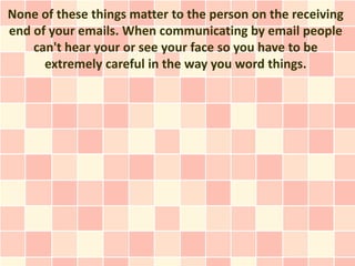 None of these things matter to the person on the receiving
end of your emails. When communicating by email people
    can't hear your or see your face so you have to be
      extremely careful in the way you word things.
 