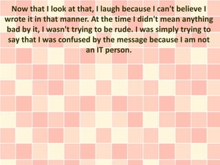 Now that I look at that, I laugh because I can't believe I
wrote it in that manner. At the time I didn't mean anything
bad by it, I wasn't trying to be rude. I was simply trying to
 say that I was confused by the message because I am not
                        an IT person.
 