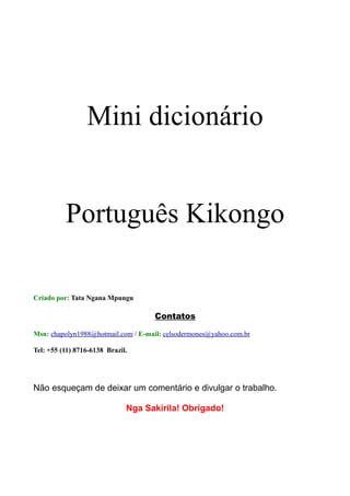 Mini dicionário


          Português Kikongo

Criado por: Tata Ngana Mpungu

                                     Contatos

Msn: chapolyn1988@hotmail.com / E-mail: celsodermones@yahoo.com.br

Tel: +55 (11) 8716-6138 Brazil.




Não esqueçam de deixar um comentário e divulgar o trabalho.

                              Nga Sakirila! Obrigado!
 