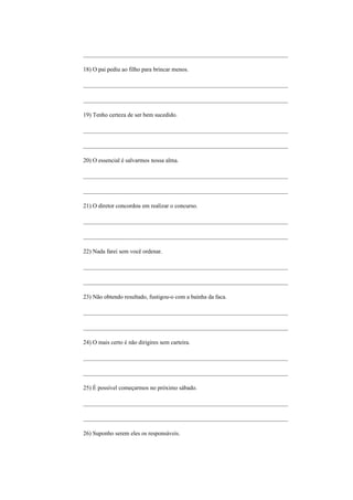 _____________________________________________________________________

18) O pai pediu ao filho para brincar menos.

_____________________________________________________________________

_____________________________________________________________________

19) Tenho certeza de ser bem sucedido.

_____________________________________________________________________

_____________________________________________________________________

20) O essencial é salvarmos nossa alma.

_____________________________________________________________________

_____________________________________________________________________

21) O diretor concordou em realizar o concurso.

_____________________________________________________________________

_____________________________________________________________________

22) Nada farei sem você ordenar.

_____________________________________________________________________

_____________________________________________________________________

23) Não obtendo resultado, fustigou-o com a bainha da faca.

_____________________________________________________________________

_____________________________________________________________________

24) O mais certo é não dirigires sem carteira.

_____________________________________________________________________

_____________________________________________________________________

25) É possível começarmos no próximo sábado.

_____________________________________________________________________

_____________________________________________________________________

26) Suponho serem eles os responsáveis.
 