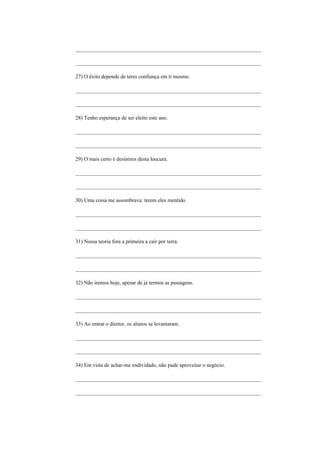 _____________________________________________________________________

_____________________________________________________________________

27) O êxito depende de teres confiança em ti mesmo.

_____________________________________________________________________

_____________________________________________________________________

28) Tenho esperança de ser eleito este ano.

_____________________________________________________________________

_____________________________________________________________________

29) O mais certo é desistires desta loucura.

_____________________________________________________________________

_____________________________________________________________________

30) Uma coisa me assombrava: terem eles mentido.

_____________________________________________________________________

_____________________________________________________________________

31) Nossa teoria fora a primeira a cair por terra.

_____________________________________________________________________

_____________________________________________________________________

32) Não iremos hoje, apesar de já termos as passagens.

_____________________________________________________________________

_____________________________________________________________________

33) Ao entrar o diretor, os alunos se levantaram.

_____________________________________________________________________

_____________________________________________________________________

34) Em vista de achar-me endividado, não pude aproveitar o negócio.

_____________________________________________________________________

_____________________________________________________________________
 