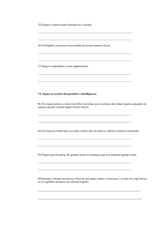 35) Ergueu a lanterna para iluminar-nos a estrada.

_____________________________________________________________________

_____________________________________________________________________

36) O pregador encareceu a necessidade de sermos amantes da paz.

_____________________________________________________________________

_____________________________________________________________________

37) Rogo-te responderes à carta urgentemente.

_____________________________________________________________________

_____________________________________________________________________




VI. Separe as orações dos períodos e classifique-as:


01) Em alguns pontos, a areia é tão fofa e movediça que os animais das tropas viajeiras arquejam de
cansaço quando vencem aquele terreno incerto.

_____________________________________________________________________

_____________________________________________________________________


02) Ele falou de minha mãe com tanto carinho que me cativou, embora eu ficasse enciumada.

_____________________________________________________________________

_____________________________________________________________________


03) Depois que ele partiu, tão grandes foram as mudanças que terá surpresas quando voltar.

_____________________________________________________________________

_____________________________________________________________________


04) Quando o Oceano arremessa a fúria de suas águas contra o Amazonas, o rei dos rios ruge furioso
se os vagalhões ameaçam seu colossal império.

________________________________________________________

_________________________________________________________
 