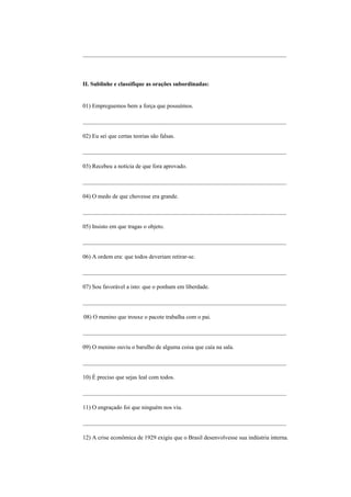 _____________________________________________________________________




II. Sublinhe e classifique as orações subordinadas:


01) Empreguemos bem a força que possuímos.

_____________________________________________________________________

02) Eu sei que certas teorias são falsas.

_____________________________________________________________________

03) Recebeu a notícia de que fora aprovado.

_____________________________________________________________________

04) O medo de que chovesse era grande.

_____________________________________________________________________

05) Insisto em que tragas o objeto.

_____________________________________________________________________

06) A ordem era: que todos deveriam retirar-se.

_____________________________________________________________________

07) Sou favorável a isto: que o ponham em liberdade.

_____________________________________________________________________

08) O menino que trouxe o pacote trabalha com o pai.

_____________________________________________________________________

09) O menino ouviu o barulho de alguma coisa que caía na sala.

_____________________________________________________________________

10) É preciso que sejas leal com todos.

_____________________________________________________________________

11) O engraçado foi que ninguém nos viu.

_____________________________________________________________________

12) A crise econômica de 1929 exigiu que o Brasil desenvolvesse sua indústria interna.
 