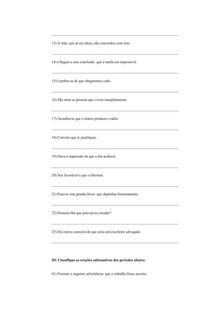 _____________________________________________________________________

13) A mãe, que já era idosa, não concordou com isso.

_____________________________________________________________________

14) Cheguei a esta conclusão: que a tarefa era impossível.

_____________________________________________________________________

15) Lembre-se de que chegaremos cedo.

_____________________________________________________________________

16) São raras as pessoas que vivem tranqüilamente.

_____________________________________________________________________

17) Acredita-se que o urânio produza o rádio.

_____________________________________________________________________

18) Convém que te justifiques.

_____________________________________________________________________

19) Dava a impressão de que o dia acabava.

_____________________________________________________________________

20) Sou favorável a que o libertem.

_____________________________________________________________________

21) Peço-te este grande favor: que deponhas honestamente.

_____________________________________________________________________

22) Disseste-lhe que precisavas estudar?

_____________________________________________________________________

23) Ele estava convicto de que seria um excelente advogado.

_____________________________________________________________________




III. Classifique as orações substantivas dos períodos abaixo:


01) Fizeram a seguinte advertência: que o trabalho fosso secreto.
 