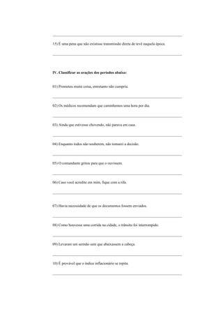 _____________________________________________________________________

15) É uma pena que não existisse transmissão direta de tevê naquela época.

_____________________________________________________________________




IV. Classificar as orações dos períodos abaixo:


01) Prometeu muita coisa, entretanto não cumpriu.

_____________________________________________________________________

02) Os médicos recomendam que caminhemos uma hora por dia.

_____________________________________________________________________

03) Ainda que estivesse chovendo, não parava em casa.

_____________________________________________________________________

04) Enquanto todos não souberem, não tomarei a decisão.

_____________________________________________________________________

05) O comandante gritou para que o ouvissem.

_____________________________________________________________________

06) Caso você acredite em mim, fique com a rifa.

_____________________________________________________________________


07) Havia necessidade de que os documentos fossem enviados.

_____________________________________________________________________

08) Como houvesse uma corrida na cidade, o trânsito foi interrompido.

_____________________________________________________________________

09) Levaram um sermão sem que abaixassem a cabeça.

_____________________________________________________________________

10) É provável que o índice inflacionário se repita.

_____________________________________________________________________
 