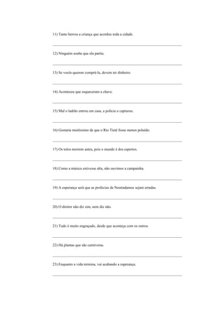 11) Tanto berrou a criança que acordou toda a cidade.

_____________________________________________________________________

12) Ninguém soube que ela partiu.

_____________________________________________________________________

13) Se vocês querem comprá-la, devem ter dinheiro.

_____________________________________________________________________

14) Aconteceu que esqueceram a chave.

_____________________________________________________________________

15) Mal o ladrão entrou em casa, a polícia o capturou.

_____________________________________________________________________

16) Gostaria muitíssimo de que o Rio Tietê fosse menos poluído.

_____________________________________________________________________

17) Os tolos morrem antes, pois o mundo é dos espertos.

_____________________________________________________________________

18) Como a música estivesse alta, não ouvimos a campainha.

_____________________________________________________________________

19) A esperança será que as profecias de Nostradamus sejam erradas.

_____________________________________________________________________

20) O diretor não diz sim, nem diz não.

_____________________________________________________________________

21) Tudo é muito engraçado, desde que aconteça com os outros.

_____________________________________________________________________

22) Há plantas que são carnívoras.

_____________________________________________________________________

23) Enquanto a vida termina, vai acabando a esperança.

_____________________________________________________________________
 