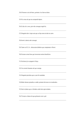 24) O homem veio do barro, portanto vive bem na lama.

_____________________________________________________________________

25) Fiz coisas de que me arrependi depois.

_____________________________________________________________________

26) O cão rói o osso, pois não consegue engoli-lo.

_____________________________________________________________________

27) Ninguém deve viajar sem que se faça uma revisão no carro.

_____________________________________________________________________

28) Insisti, todavia não consegui.

_____________________________________________________________________

29) Tanto os E.U.A . ofereceram dinheiro que compraram o Havaí.

_____________________________________________________________________

30) Fizeram coisas boas que trouxeram muitos benefícios.

_____________________________________________________________________

31) Ou desce já, ou pegarei à força.

_____________________________________________________________________

32) Vou insistir bastante até que consiga.

_____________________________________________________________________

33) Ninguém percebeu que a casa foi assaltada.

_____________________________________________________________________

34) Beber demais prejudica a saúde, portanto devemos ser moderados.

_____________________________________________________________________

35) Será evidente que os feriados serão bem aproveitados.

_____________________________________________________________________

36) Tiveram a chance de que gritassem com o gol.

_____________________________________________________________________
 