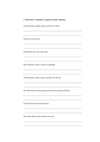 V. Desenvolver e classificar as seguintes orações reduzidas:


01) Construída a estrada, tornar-se-á fácil ir ao Norte.

_____________________________________________________________________

_____________________________________________________________________

02) Insisto em seres leal.

_____________________________________________________________________

_____________________________________________________________________

03) Sabemos estar você muito triste.

_____________________________________________________________________

_____________________________________________________________________

04) Terminado o recital, o artista foi aplaudido.

_____________________________________________________________________

_____________________________________________________________________

05) Preparando-se para o jogo, os meninos não irão sair.

_____________________________________________________________________

_____________________________________________________________________

06) Todos fizeram o firme propósito de não mais falar da vida alheia.

_____________________________________________________________________

_____________________________________________________________________

07) Era preciso rezarmos àquela hora.

_____________________________________________________________________

_____________________________________________________________________

08) Já pedi dinheiro para comprar mais selos.

_____________________________________________________________________

_____________________________________________________________________
 
