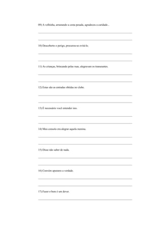 09) A velhinha, arrastando a cesta pesada, agradeceu a caridade...

_____________________________________________________________________

_____________________________________________________________________

10) Descoberto o perigo, procurou-se evitá-lo.

_____________________________________________________________________

_____________________________________________________________________

11) As crianças, brincando pelas ruas, alegravam os transeuntes.

_____________________________________________________________________

_____________________________________________________________________

12) Estas são as entradas obtidas no clube.

_____________________________________________________________________

_____________________________________________________________________

13) É necessário você entender isto.

_____________________________________________________________________

_____________________________________________________________________

14) Meu consolo era alegrar aquela menina.

_____________________________________________________________________

_____________________________________________________________________

15) Disse não saber de nada.

_____________________________________________________________________

_____________________________________________________________________

16) Convém apurares a verdade.

_____________________________________________________________________

_____________________________________________________________________

17) Fazer o bem é um dever.

_____________________________________________________________________
 