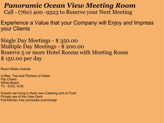Panoramic Ocean View Meeting Room Call - (760) 400 -9523 to Reserve your Next Meeting Experience a Value that your Company will Enjoy and Impress your Clients   Single Day Meetings - $ 350.00 Multiple Day Meetings - $ 200.00 Reserve 5 or more Hotel Rooms with Meeting Room $ 150.00 per day   Room Rates include:   Coffee, Tea and Pitchers of Water Flip Charts                                                                          White Board TV - DVD, VCR   Guests can bring in there own Catering and or Food Private use of the View Deck  Full Kitchen Use (excludes oven/range     