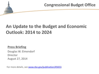 Congressional Budget Office
An Update to the Budget and Economic
Outlook: 2014 to 2024
Press Briefing
Douglas W. Elmendorf
Director
August 27, 2014
For more details, see www.cbo.gov/publication/45653.
 