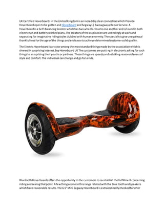UK CertifiedHoverboardsinthe UnitedKingdomisanincrediblyclearconnectionwhichProvide
Hoverboardopentobe gottenand Hoverboard andSegways| SwewgwaysRepairService.A
Hoverboardisa Self-BalancingScooterwhichhastwowheelsclosetoone anotherandisfoundinboth
electricrunand batteryworkedplans.The creatorsof the associationare unendinglyatworkand
separatingforimaginativeridingstylesclubbedwithhumanenormity.The specialistsgiveunequivocal
thankfulnessforthe age of the thingsandendeavortoachieve determinedcustomersolidquality.
The ElectricHoverboardisa victoramongthe moststandardthingsmade by the associationwhichis
shrewdinsurprisinginterest.BuyHoverboardUKThe customersare puttinginelectronicaskingforsuch
thingsto an uprisingtheiryouthsorpartners.These thingsare speedyandastrikingreasonablenessof
style andcomfort.The individual canchange andgo for a ride.
BluetoothHoverboardsoffersthe opportunitytothe customerstoreestablishthe fulfillmentconcerning
ridingandseeingthatpoint.A fewthingscome inthisrange relatedwiththe blue toothandspeakers
whichhave reasonable results.The 6.5"Mini SegwayHoverboardisextraordinarilycheckedforafter
 
