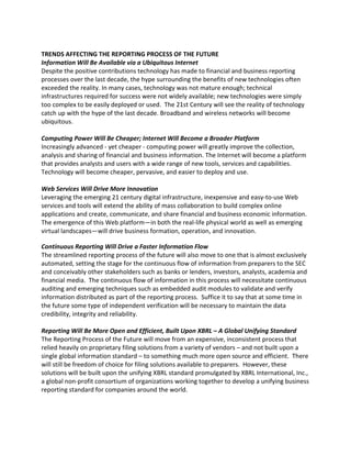 TRENDS AFFECTING THE REPORTING PROCESS OF THE FUTURE
Information Will Be Available via a Ubiquitous Internet
Despite the positive contributions technology has made to financial and business reporting
processes over the last decade, the hype surrounding the benefits of new technologies often
exceeded the reality. In many cases, technology was not mature enough; technical
infrastructures required for success were not widely available; new technologies were simply
too complex to be easily deployed or used. The 21st Century will see the reality of technology
catch up with the hype of the last decade. Broadband and wireless networks will become
ubiquitous.

Computing Power Will Be Cheaper; Internet Will Become a Broader Platform
Increasingly advanced - yet cheaper - computing power will greatly improve the collection,
analysis and sharing of financial and business information. The Internet will become a platform
that provides analysts and users with a wide range of new tools, services and capabilities.
Technology will become cheaper, pervasive, and easier to deploy and use.

Web Services Will Drive More Innovation
Leveraging the emerging 21 century digital infrastructure, inexpensive and easy-to-use Web
services and tools will extend the ability of mass collaboration to build complex online
applications and create, communicate, and share financial and business economic information.
The emergence of this Web platform—in both the real-life physical world as well as emerging
virtual landscapes—will drive business formation, operation, and innovation.

Continuous Reporting Will Drive a Faster Information Flow
The streamlined reporting process of the future will also move to one that is almost exclusively
automated, setting the stage for the continuous flow of information from preparers to the SEC
and conceivably other stakeholders such as banks or lenders, investors, analysts, academia and
financial media. The continuous flow of information in this process will necessitate continuous
auditing and emerging techniques such as embedded audit modules to validate and verify
information distributed as part of the reporting process. Suffice it to say that at some time in
the future some type of independent verification will be necessary to maintain the data
credibility, integrity and reliability.

Reporting Will Be More Open and Efficient, Built Upon XBRL – A Global Unifying Standard
The Reporting Process of the Future will move from an expensive, inconsistent process that
relied heavily on proprietary filing solutions from a variety of vendors – and not built upon a
single global information standard – to something much more open source and efficient. There
will still be freedom of choice for filing solutions available to preparers. However, these
solutions will be built upon the unifying XBRL standard promulgated by XBRL International, Inc.,
a global non-profit consortium of organizations working together to develop a unifying business
reporting standard for companies around the world.
 