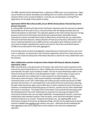 This XBRL standard will be developed from a collection of XBRL open source taxonomies. Open
source benefits all solution developers by enabling them to innovate and build their own XBRL
solutions off the same consistent platform, much like you see developers creating iPhone
applications for the Apple iPhone platform today.

Information Will Be More Discoverable; Access Will Be Democratized; Financial Documents
Become Interactive
A unifying XBRL standard will make all the information reported under the new process globally
discoverable by all who wish to do so, not just to those with the deepest pockets who can
afford subscriptions to data feeds. This approach appeals to the retail investor because it brings
business and financial information that would have previously been obtainable only by
institutional investors and Wall Street shops to Main Street so that they too can make better
informed investment decisions. Democratization of financial and business information in open
source reporting standards such as XBRL promises eventually to give individual investors the
same kind of analytics capability that used to only exist for those who could afford typical
$1,000 and up subscriptions from data aggregators.

Financial documents are becoming digitized, networked and enriched with services, but much
more is underway. It is becoming a truly interactive application rather than a static document,
and, as such, financial and business information becomes a solution for mass collaboration over
the Internet.

Mass Collaboration and Peer Production Online Models Will Abound; Machine Readable
Information a Must
XBRL may help drive a new generation of innovators who will interact with companies on the
Internet via social networking sites or other collaborative online spaces that will consume data
automatically into open source analytical models. The rise of social networking models on the
Internet has driven the shift to a new development model – one that relies on open source
models along with mass collaboration or peer production to solve problems, analyze
information, examine impact, make recommendations and explore alternatives. This is
commonly known as the ‘wiki’ model today and is being actively used by businesses for R&D
and other key functions. It’s conceivable that in the world of financial and business reporting,
the wiki model would also apply: picture Web sites on which company financial information is
rendered, normalized and analyzed by groups of investors, analysts and any other stakeholder
who wants to contribute. The impact of this information is discussed by the open group with
the thinking that the ‘hive mind’ collectively can ascertain the meaning and impact of the
information far better than can any single stakeholder. Extrapolating this further, could mass
collaboration help individual investors make far better, more informed and better analyzed
investment decisions as a result? The general thinking is yes. By adopting XBRL as the
information standard of choice for all regulatory filings, the SEC has the opportunity to provide
machine-readable data equally to all investors and users – effectively disintermediating the
data aggregators who fail to adapt their current models to the wiki mass collaboration
approach.
 