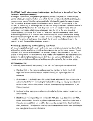 The SEC Will Provide a Continuous, Raw Data Feed – Not Rendered or Normalized; ‘Haves’ vs.
‘Have-Nots’ Paradigm Goes Away
Building on a continuous, straight through reporting process that produces comparable, re
usable, reliable, credible information upon which the SEC and other stakeholders can rely, the
consumers and users of this information need to be able to pull the data from a continuous
data stream into whatever tools and analytics they want. As the SEC should not be in the
business of normalizing or rendering data, it leaves that ability to the users – and tool vendors –
to siphon data off the stream in the tools they want and in any way they want. With all
stakeholders having access to the raw data stream from the SEC at the same time, this
democratizes access to data. The ‘haves’ vs. ‘have-nots’ paradigm goes away, giving equal
access and opportunity to all users for their own consumption, analysis and decision making.
The information coming off the SEC’s raw data stream is completely automated and machine
readable. The action of pulling real-time data off the stream is handled seamlessly by the
plethora of tools that would be developed for users.

A Culture of Accountability and Transparency Must Prevail
We cannot expedite financial recovery and rebuild trust among investors and key stakeholders
without first building an efficient, reliable and timely reporting and disclosure process. Therein
preparers must be truly accountable for the accuracy, integrity and timeliness of the data. A
culture of transparency and accountability must first be cultivated before the seeds of trust can
be sown into a thriving financial ecosystem. Only then can we harvest the benefits of better,
more transparent disclosure of financial and business information for the investing public.

RECOMMENDATIONS
In summary, we recommend the following to the SEC’s 21st Century Disclosure Initiative:

   1.	 Mandate XBRL as the machine-readable reporting standard of choice for all SEC

       registrants’ disclosure information, thereby reducing the reporting burden for

       preparers;


   2.	 Move towards a continuous reporting stream of raw, XBRL-tagged data for users that is
       not normalized, thereby eliminating forms-based reporting and moving towards a wiki
       model of mass collaboration on that data and allowing company management to tell
       their own stories;

   3.	 Continue funding taxonomy development, thereby facilitating greater transparency and
       comparability;

   4.	 Stop trying to render peer-to-peer, comparable XBRL data (e.g., discontinue any XBRL
       viewer development) that tries to show competitive analysis. Without normalization of
       the data, comparability is not possible. Consequently, comparability should be left to
       users, not the SEC. Users should have equal access to the raw data for their own analysis
       and make better investment decisions.
 