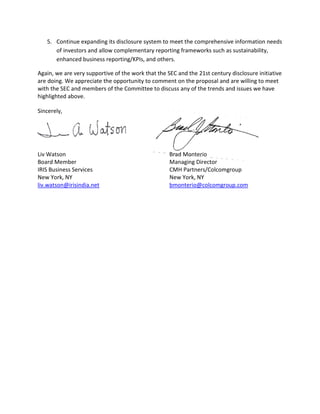 5.	 Continue expanding its disclosure system to meet the comprehensive information needs
       of investors and allow complementary reporting frameworks such as sustainability,
       enhanced business reporting/KPIs, and others.

Again, we are very supportive of the work that the SEC and the 21st century disclosure initiative
are doing. We appreciate the opportunity to comment on the proposal and are willing to meet
with the SEC and members of the Committee to discuss any of the trends and issues we have
highlighted above.

Sincerely,




Liv Watson                                          Brad Monterio
Board Member                                        Managing Director
IRIS Business Services                              CMH Partners/Colcomgroup
New York, NY                                        New York, NY
liv.watson@irisindia.net                            bmonterio@colcomgroup.com
 