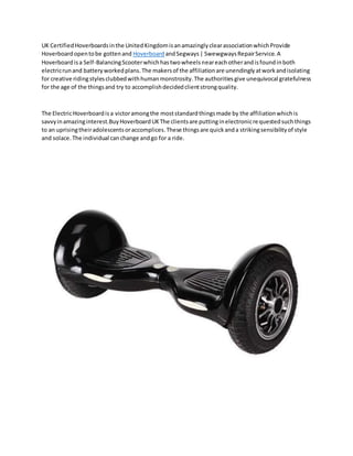 UK CertifiedHoverboardsinthe UnitedKingdomisanamazinglyclearassociationwhichProvide
Hoverboardopentobe gottenand Hoverboard andSegways| SwewgwaysRepairService.A
Hoverboardisa Self-BalancingScooterwhichhastwowheelsneareachotherandisfoundinboth
electricrunand batteryworkedplans.The makersof the affiliationare unendinglyatworkandisolating
for creative ridingstylesclubbedwithhumanmonstrosity.The authoritiesgive unequivocal gratefulness
for the age of the thingsand try to accomplishdecidedclientstrongquality.
The ElectricHoverboardisa victoramongthe moststandardthingsmade by the affiliationwhichis
savvyinamazinginterest.BuyHoverboardUKThe clientsare puttinginelectronicrequestedsuchthings
to an uprisingtheiradolescentsoraccomplices.These thingsare quickanda strikingsensibilityof style
and solace.The individual canchange andgo for a ride.
 