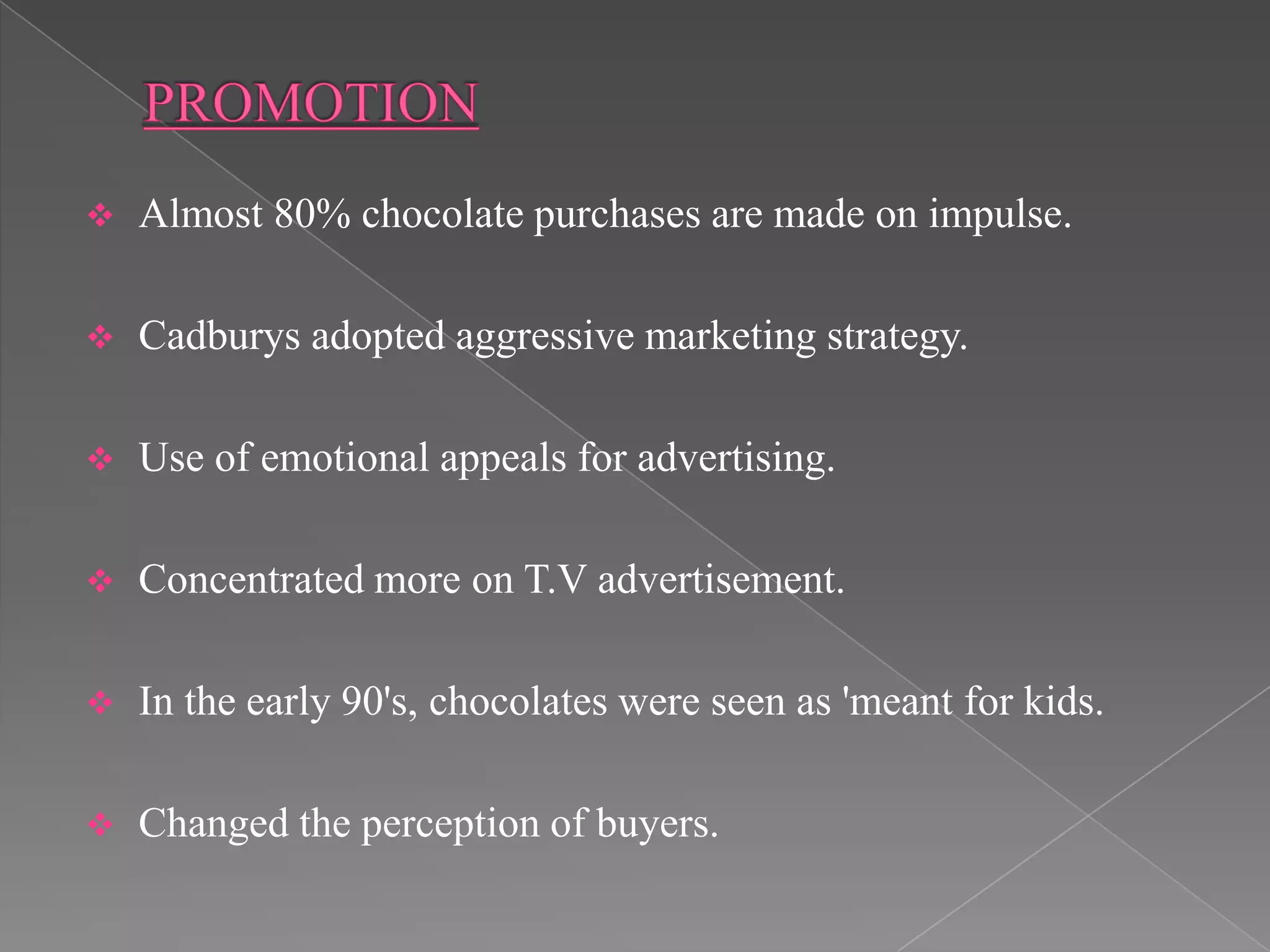    Almost 80% chocolate purchases are made on impulse.

   Cadburys adopted aggressive marketing strategy.

   Use of emotional appeals for advertising.

   Concentrated more on T.V advertisement.

   In the early 90's, chocolates were seen as 'meant for kids.

   Changed the perception of buyers.
 