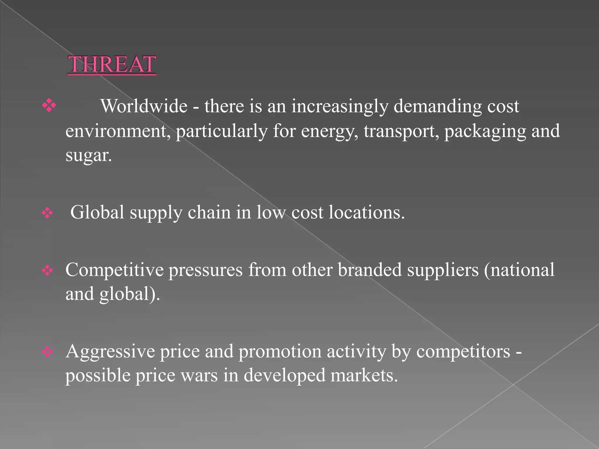        Worldwide - there is an increasingly demanding cost
    environment, particularly for energy, transport, packaging and
    sugar.

   Global supply chain in low cost locations.

   Competitive pressures from other branded suppliers (national
    and global).

   Aggressive price and promotion activity by competitors -
    possible price wars in developed markets.
 