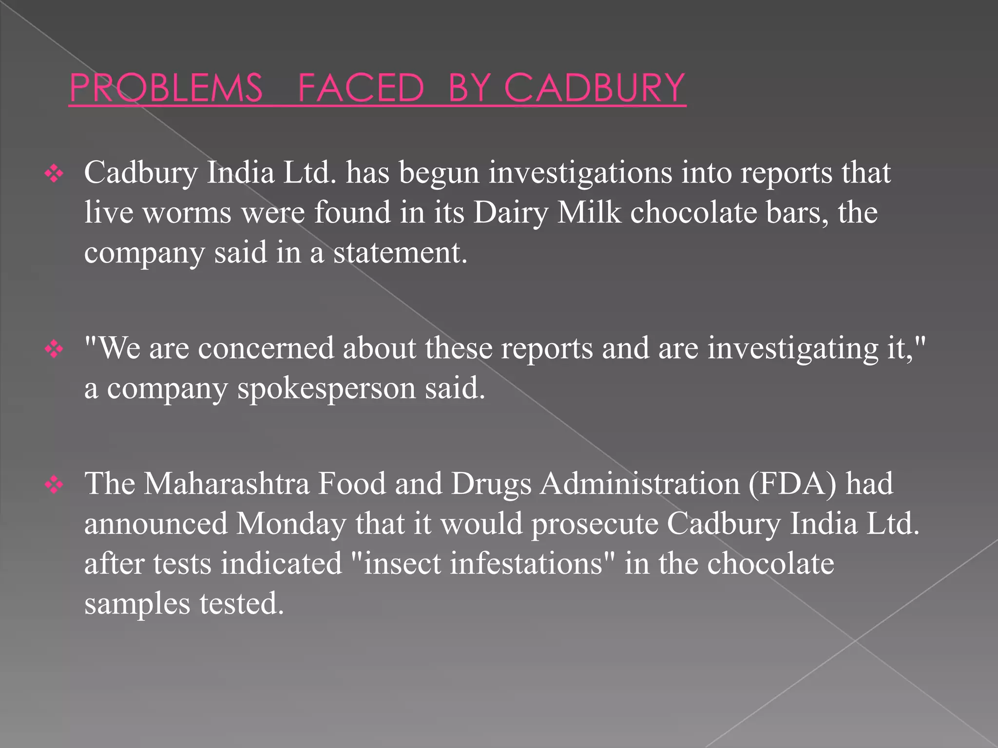 PROBLEMS FACED BY CADBURY

   Cadbury India Ltd. has begun investigations into reports that
    live worms were found in its Dairy Milk chocolate bars, the
    company said in a statement.

   "We are concerned about these reports and are investigating it,"
    a company spokesperson said.

   The Maharashtra Food and Drugs Administration (FDA) had
    announced Monday that it would prosecute Cadbury India Ltd.
    after tests indicated "insect infestations" in the chocolate
    samples tested.
 