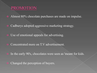    Almost 80% chocolate purchases are made on impulse.

   Cadburys adopted aggressive marketing strategy.

   Use of emotional appeals for advertising.

   Concentrated more on T.V advertisement.

   In the early 90's, chocolates were seen as 'meant for kids.

   Changed the perception of buyers.
 