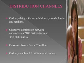   Cadbury dairy milk are sold directly to wholesaler
    and retailers.

   Cadbury's distribution network
    encompasses 2100 distributors and
     450,000retailers.

   Consumer base of over 65 million.

   Cadbury reaches 0.6 million retail outlets.
 