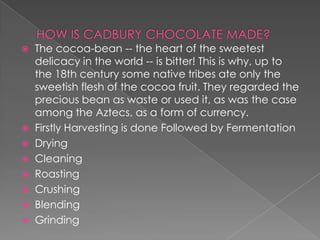  The cocoa-bean -- the heart of the sweetest
  delicacy in the world -- is bitter! This is why, up to
  the 18th century some native tribes ate only the
  sweetish flesh of the cocoa fruit. They regarded the
  precious bean as waste or used it, as was the case
  among the Aztecs, as a form of currency.
 Firstly Harvesting is done Followed by Fermentation
 Drying
 Cleaning
 Roasting
 Crushing
 Blending
 Grinding
 