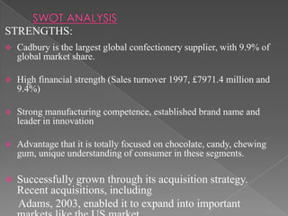 STRENGTHS:
   Cadbury is the largest global confectionery supplier, with 9.9% of
    global market share.

   High financial strength (Sales turnover 1997, £7971.4 million and
    9.4%)

   Strong manufacturing competence, established brand name and
    leader in innovation

   Advantage that it is totally focused on chocolate, candy, chewing
    gum, unique understanding of consumer in these segments.

   Successfully grown through its acquisition strategy.
    Recent acquisitions, including
    Adams, 2003, enabled it to expand into important
 