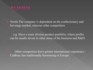    Nestle The company is dependent on the confectionery and
    beverage market, whereas other competitors

      e.g. Have a more diverse product portfolio, where profits
    can be usedto invest in other areas of the business and R&D.



      Other competitors have greater international experience -
    Cadbury has traditionally beenstrong in Europe.
 